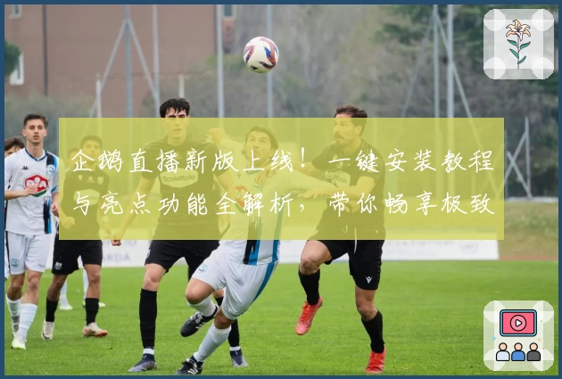 企鹅直播新版上线!一键安装教程与亮点功能全解析,带你畅享极致观看体验