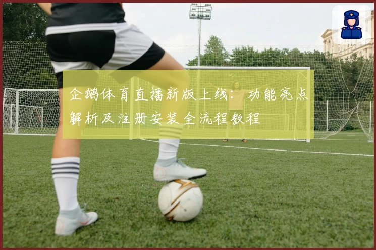 企鹅体育直播新版上线：功能亮点解析及注册安装全流程教程