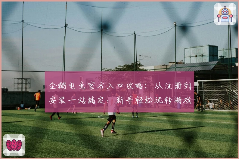 企鹅电竞官方入口攻略：从注册到安装一站搞定，新手轻松玩转游戏直播平台