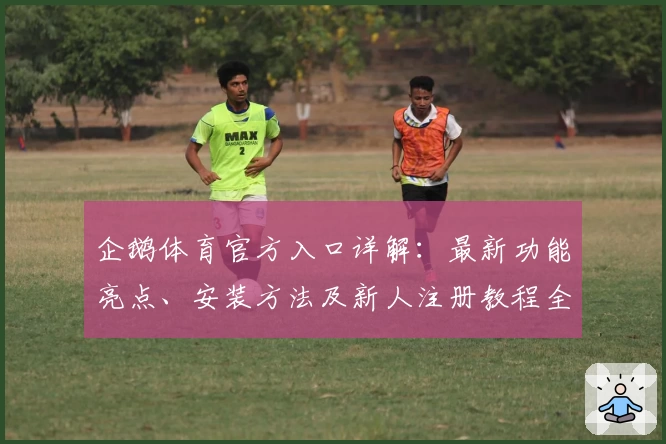 企鹅体育官方入口详解：最新功能亮点、安装方法及新人注册教程全攻略