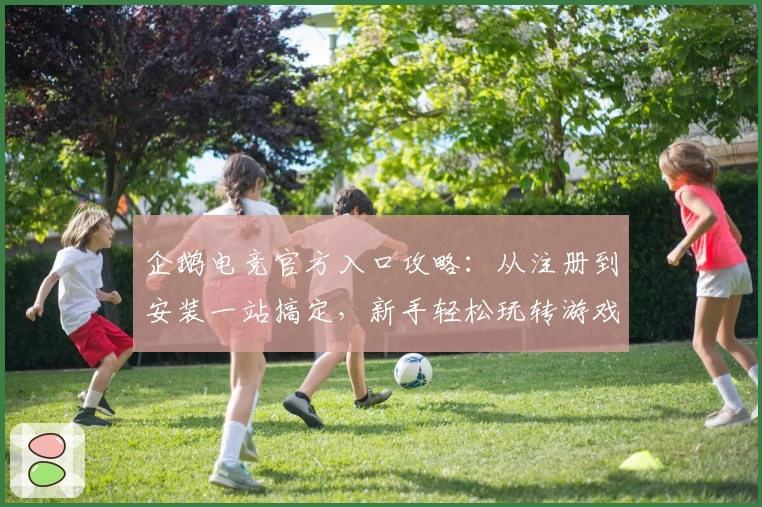 企鹅电竞官方入口攻略：从注册到安装一站搞定，新手轻松玩转游戏直播平台