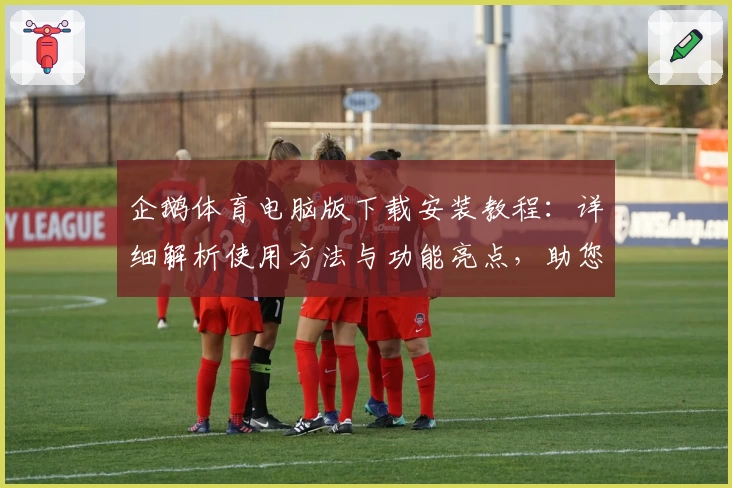 企鹅体育电脑版下载安装教程：详细解析使用方法与功能亮点，助您畅享赛事精彩瞬间