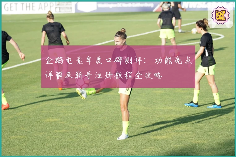 企鹅电竞年度口碑测评：功能亮点详解及新手注册教程全攻略