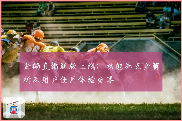 企鹅直播新版上线：功能亮点全解析及用户使用体验分享
