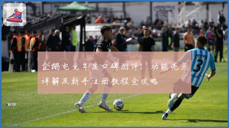 企鹅电竞年度口碑测评:功能亮点详解及新手注册教程全攻略