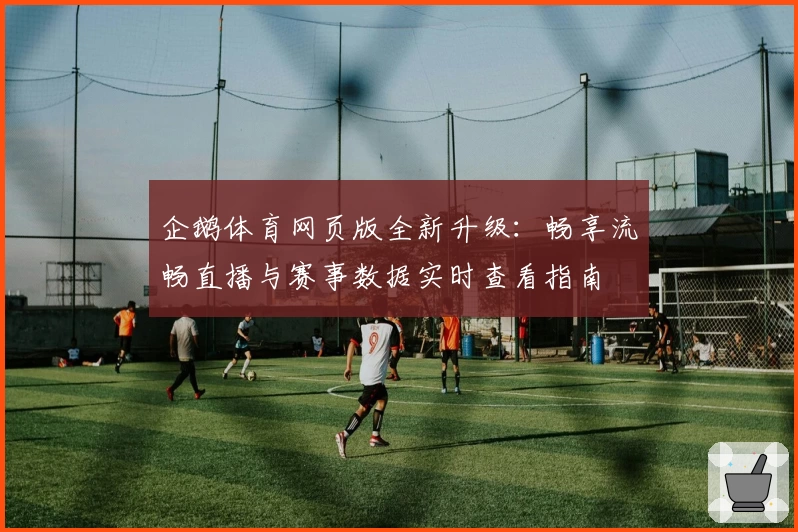 企鹅体育网页版全新升级：畅享流畅直播与赛事数据实时查看指南