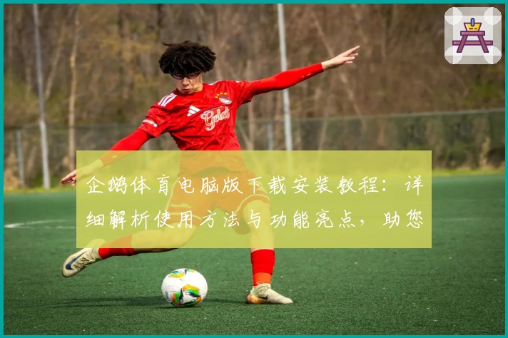 企鹅体育电脑版下载安装教程：详细解析使用方法与功能亮点，助您畅享赛事精彩瞬间