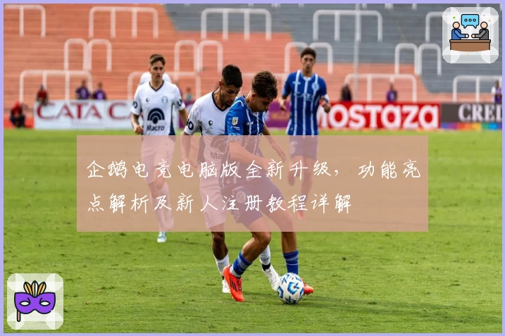 企鹅电竞电脑版全新升级，功能亮点解析及新人注册教程详解