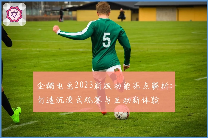 企鹅电竞2023新版功能亮点解析:打造沉浸式观赛与互动新体验