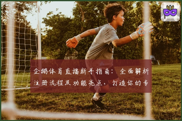 企鹅体育直播新手指南：全面解析注册流程及功能亮点，打造你的专属观赛体验