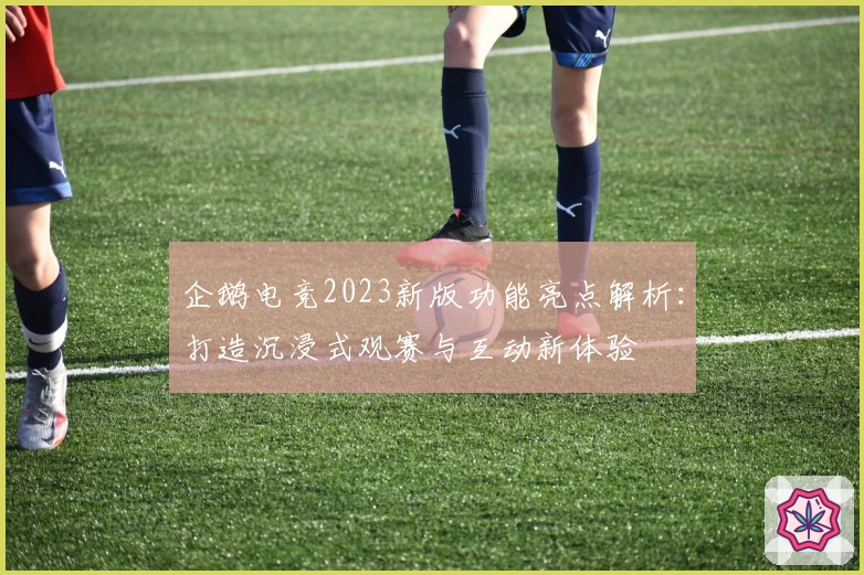 企鹅电竞2023新版功能亮点解析:打造沉浸式观赛与互动新体验