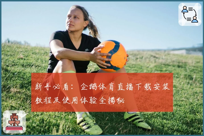 新手必看：企鹅体育直播下载安装教程及使用体验全揭秘